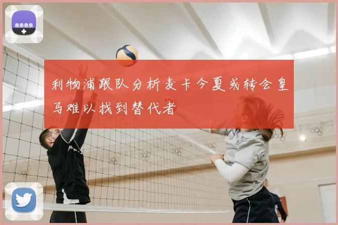 利物浦跟队分析麦卡今夏或转会皇马难以找到替代者