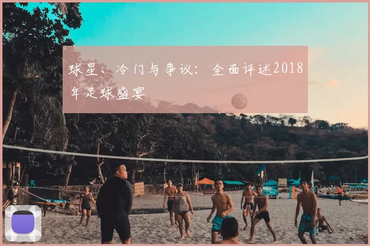 球星、冷门与争议:全面评述2018年足球盛宴