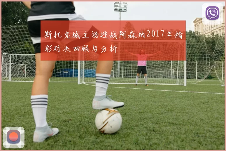 斯托克城主场迎战阿森纳2017年精彩对决回顾与分析