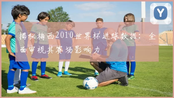 揭秘梅西2010世界杯进球数据：全面审视其赛场影响力