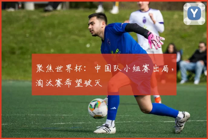 聚焦世界杯:中国队小组赛出局,淘汰赛希望破灭