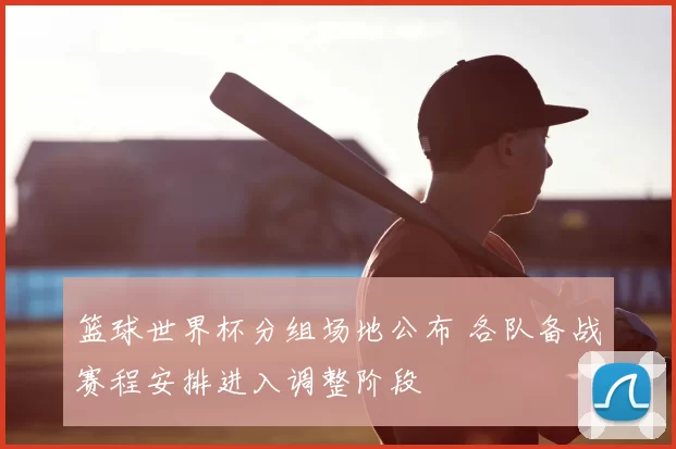 篮球世界杯分组场地公布 各队备战赛程安排进入调整阶段