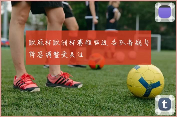 欧冠杯欧洲杯赛程临近 各队备战与阵容调整受关注