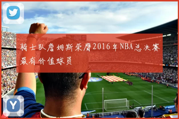 骑士队詹姆斯荣膺2016年NBA总决赛最有价值球员