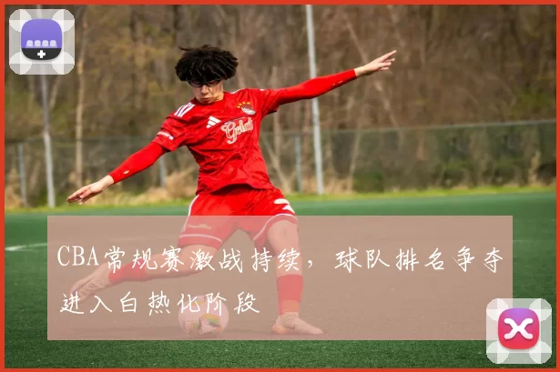 CBA常规赛激战持续，球队排名争夺进入白热化阶段