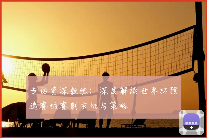 专访资深教练:深度解读世界杯预选赛的赛制玄机与策略
