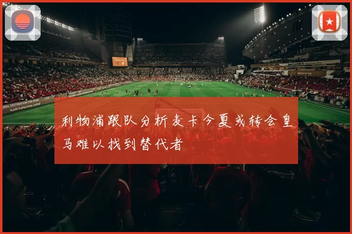 利物浦跟队分析麦卡今夏或转会皇马难以找到替代者