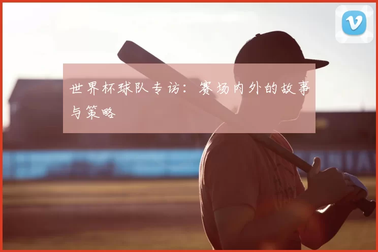 世界杯球队专访:赛场内外的故事与策略