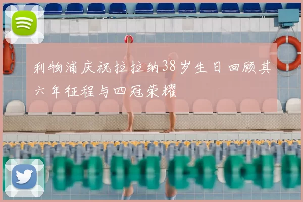 利物浦庆祝拉拉纳38岁生日回顾其六年征程与四冠荣耀