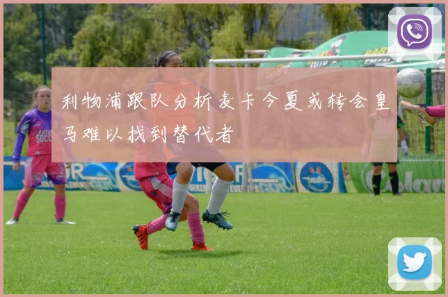利物浦跟队分析麦卡今夏或转会皇马难以找到替代者