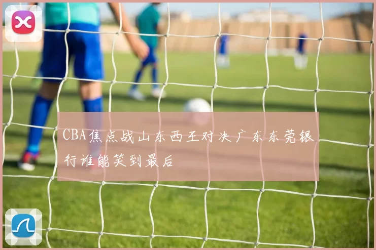 CBA焦点战山东西王对决广东东莞银行谁能笑到最后