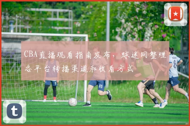 CBA直播观看指南发布,球迷网整理各平台转播渠道和收看方式