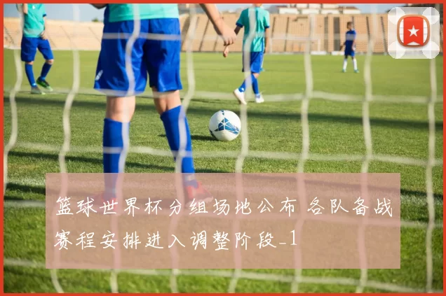 篮球世界杯分组场地公布 各队备战赛程安排进入调整阶段_1