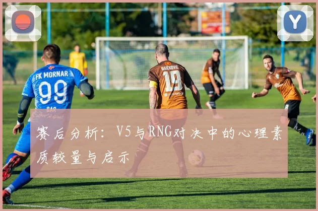 赛后分析：V5与RNG对决中的心理素质较量与启示