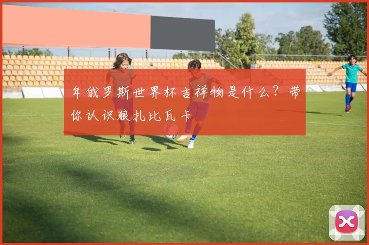 年俄罗斯世界杯吉祥物是什么?带你认识狼扎比瓦卡
