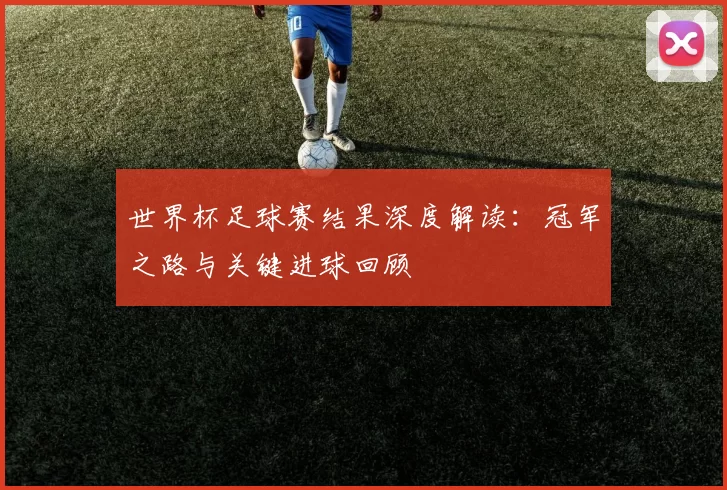 世界杯足球赛结果深度解读:冠军之路与关键进球回顾